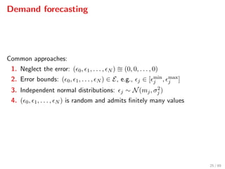 Demand forecasting
Common approaches:
1. Neglect the error: ( 0, 1, . . . , N ) (0, 0, . . . , 0)
2. Error bounds: ( 0, 1, . . . , N ) ∈ E, e.g., j ∈ [ min
j , max
j ]
3. Independent normal distributions: j ∼ N(mj, σ2
j )
4. ( 0, 1, . . . , N ) is random and admits ﬁnitely many values
25 / 89
 