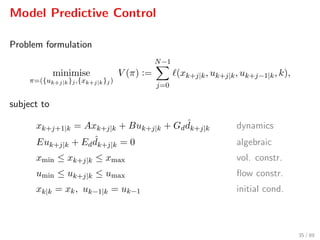 Model Predictive Control
Problem formulation
minimise
π=({uk+j|k}j,{xk+j|k}j)
V (π) :=
N−1
j=0
(xk+j|k, uk+j|k, uk+j−1|k, k),
subject to
xk+j+1|k = Axk+j|k + Buk+j|k + Gd
ˆdk+j|k dynamics
Euk+j|k + Ed
ˆdk+j|k = 0 algebraic
xmin ≤ xk+j|k ≤ xmax vol. constr.
umin ≤ uk+j|k ≤ umax ﬂow constr.
xk|k = xk, uk−1|k = uk−1 initial cond.
35 / 89
 