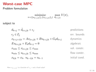 Worst-case MPC
Problem formulation
minimise
π=({uk+j|k}j,{xk+j|k}j)
max
dk+j|k
V (π),
subject to
dk+j = ˆdk+j|k + j predictions
j ∈ Ej err. bounds
xk+j+1|k = Axk+j|k + Buk+j|k + Gddk+j dynamics
Euk+j|k + Eddk+j = 0 algebraic
xmin ≤ xk+j|k ≤ xmax vol. constr.
umin ≤ uk+j|k ≤ umax ﬂow constr.
xk|k = xk, uk−1|k = uk−1 initial cond.
Here uk+j|k is a function of j – not a ﬁxed value!
37 / 89
 
