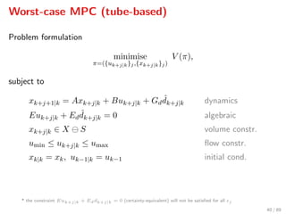 Worst-case MPC (tube-based)
Problem formulation
minimise
π=({uk+j|k}j,{xk+j|k}j)
V (π),
subject to
xk+j+1|k = Axk+j|k + Buk+j|k + Gd
ˆdk+j|k dynamics
Euk+j|k + Ed
ˆdk+j|k = 0 algebraic
xk+j|k ∈ X S volume constr.
umin ≤ uk+j|k ≤ umax ﬂow constr.
xk|k = xk, uk−1|k = uk−1 initial cond.
* the constraint Euk+j|k + Eddk+j|k = 0 (certainty-equivalent) will not be satisﬁed for all j
40 / 89
 