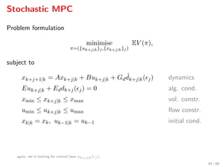 Stochastic MPC
Problem formulation
minimise
π=({uk+j|k}j,{xk+j|k}j)
EV (π),
subject to
xk+j+1|k = Axk+j|k + Buk+j|k + Gd
ˆdk+j|k( j) dynamics
Euk+j|k + Eddk+j( j) = 0 alg. cond.
xmin ≤ xk+j|k ≤ xmax vol. constr.
umin ≤ uk+j|k ≤ umax ﬂow constr.
xk|k = xk, uk−1|k = uk−1 initial cond.
again, we’re looking for control laws uk+j|k( j ).
49 / 89
 