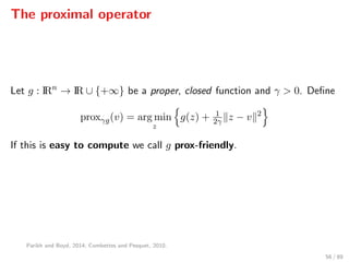 The proximal operator
Let g : IRn
→ IR ∪ {+∞} be a proper, closed function and γ > 0. Deﬁne
proxγg(v) = arg min
z
g(z) + 1
2γ z − v 2
If this is easy to compute we call g prox-friendly.
Parikh and Boyd, 2014; Combettes and Pesquet, 2010.
56 / 89
 