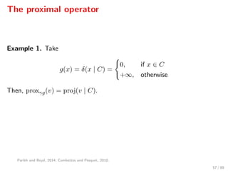 The proximal operator
Example 1. Take
g(x) = δ(x | C) =
0, if x ∈ C
+∞, otherwise
Then, proxγg(v) = proj(v | C).
Parikh and Boyd, 2014; Combettes and Pesquet, 2010.
57 / 89
 