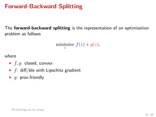 Forward-Backward Splitting
The forward-backward splitting is the representation of an optimisation
problem as follows
minimise
z
f(z) + g(z),
where
f, g: closed, convex
f: diﬀ/ble with Lipschitz gradient
g: prox-friendly
FB Splittings are not unique.
61 / 89
 