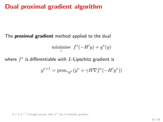 Dual proximal gradient algorithm
The proximal gradient method applied to the dual
minimise
z
f∗
(−H y) + g∗
(y)
where f∗ is diﬀerentiable with L-Lipschitz gradient is
yν+1
= proxγg∗ (yν
+ γH f∗
(−H yν
))
If f is L−1
-strongly convex, then f∗
has L-Lipschitz gradient.
67 / 89
 