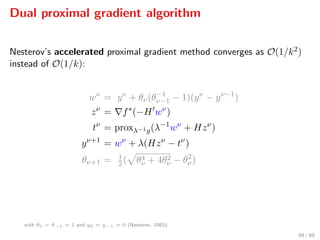 Dual proximal gradient algorithm
Nesterov’s accelerated proximal gradient method converges as O(1/k2)
instead of O(1/k):
wν
= yν
+ θν(θ−1
ν−1 − 1)(yν
− yν−1
)
zν
= f∗
(−H wν
)
tν
= proxλ−1g(λ−1
wν
+ Hzν
)
yν+1
= wν
+ λ(Hzν
− tν
)
θν+1 = 1
2( θ4
ν + 4θ2
ν − θ2
ν)
with θ0 = θ−1 = 1 and y0 = y−1 = 0 (Nesterov, 1983).
69 / 89
 