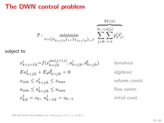 The DWN control problem
P : minimise
π=({uk+ji|k}i,j,{xk+ji|k}i,j)
EV (π)
N−1
j=0
µ(j)
i=1
pi
j
i
j,
subject to
xi
k+j+1|k=f(x
anc(j+1,i)
k+j|k , ui
k+j|k, di
k+j|k) dynamics
Eui
k+j|k + Ed
ˆdi
k+j|k = 0 algebraic
xmin ≤ xi
k+j|k ≤ xmax volume constr.
umin ≤ ui
k+j|k ≤ umax ﬂow constr.
x1
k|k = xk, u1
k−1|k = uk−1 initial cond.
We will write this problem as: minimisezf(z) + g(Hz).
70 / 89
 