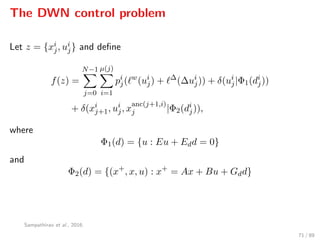 The DWN control problem
Let z = {xi
j, ui
j} and deﬁne
f(z) =
N−1
j=0
µ(j)
i=1
pi
j( w
(ui
j) + ∆
(∆ui
j)) + δ(ui
j|Φ1(di
j))
+ δ(xi
j+1, ui
j, x
anc(j+1,i)
j |Φ2(di
j)),
where
Φ1(d) = {u : Eu + Edd = 0}
and
Φ2(d) = {(x+
, x, u) : x+
= Ax + Bu + Gdd}
Sampathirao et al., 2016.
71 / 89
 