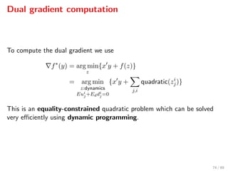 Dual gradient computation
To compute the dual gradient we use
f∗
(y) = arg min
z
{x y + f(z)}
= arg min
z:dynamics
Eui
j+Eddi
j=0
{x y +
j,i
quadratic(zi
j)}
This is an equality-constrained quadratic problem which can be solved
very eﬃciently using dynamic programming.
74 / 89
 