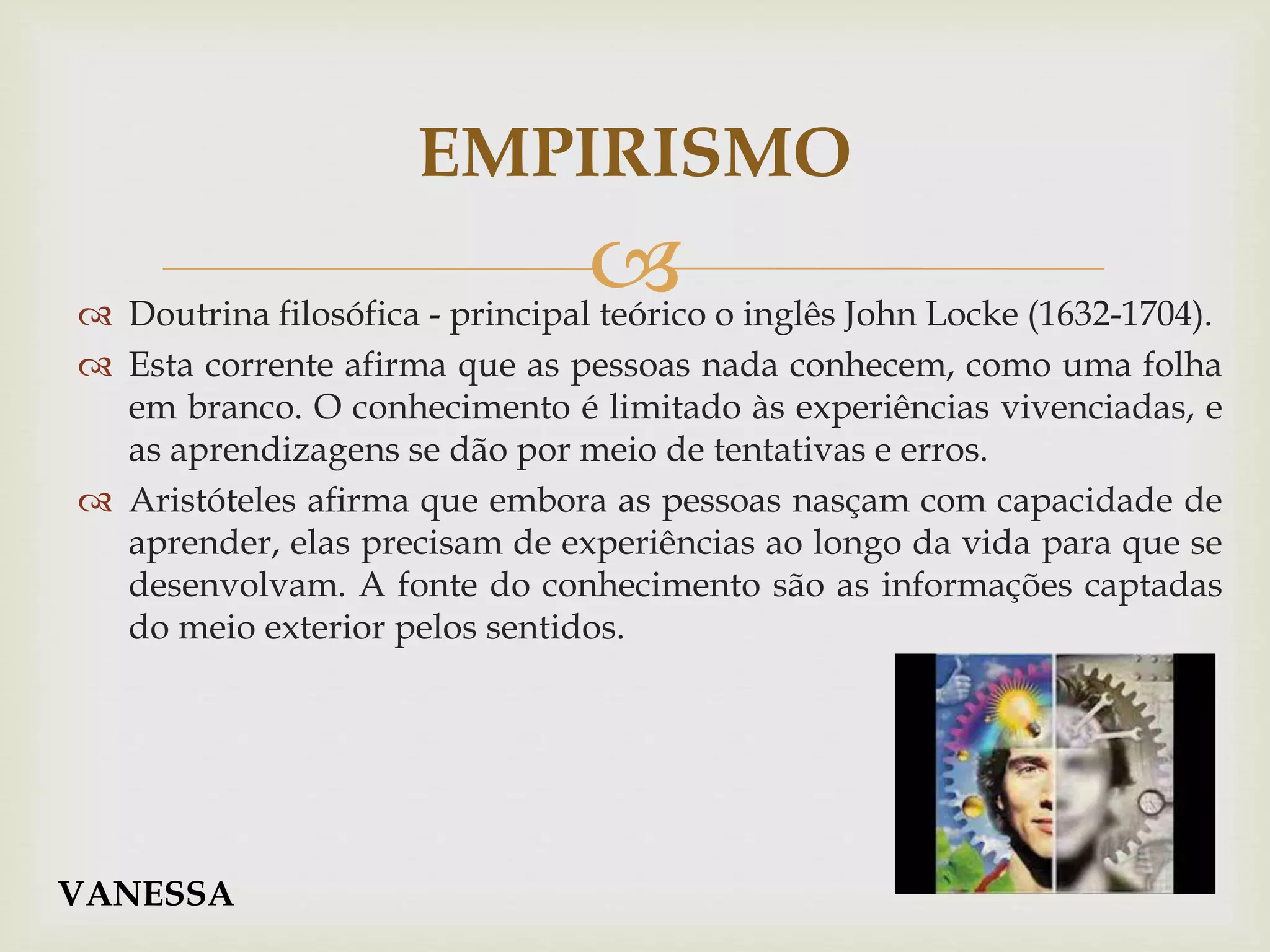  Doutrina filosófica - principal teórico o inglês John Locke (1632-1704).
 Esta corrente afirma que as pessoas nada conhecem, como uma folha
em branco. O conhecimento é limitado às experiências vivenciadas, e
as aprendizagens se dão por meio de tentativas e erros.
 Aristóteles afirma que embora as pessoas nasçam com capacidade de
aprender, elas precisam de experiências ao longo da vida para que se
desenvolvam. A fonte do conhecimento são as informações captadas
do meio exterior pelos sentidos.
EMPIRISMO
VANESSA
 