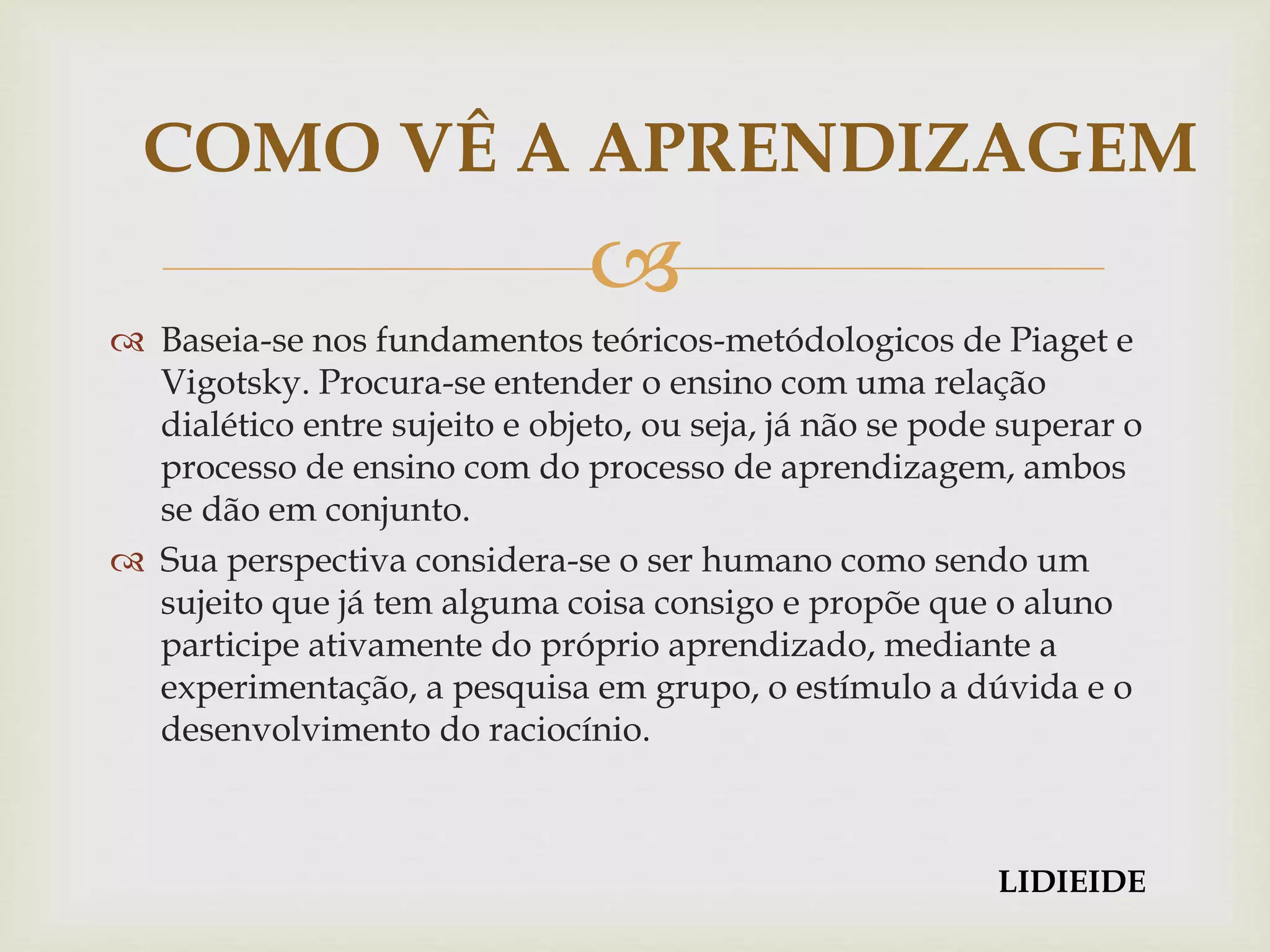 
 Baseia-se nos fundamentos teóricos-metódologicos de Piaget e
Vigotsky. Procura-se entender o ensino com uma relação
dialético entre sujeito e objeto, ou seja, já não se pode superar o
processo de ensino com do processo de aprendizagem, ambos
se dão em conjunto.
 Sua perspectiva considera-se o ser humano como sendo um
sujeito que já tem alguma coisa consigo e propõe que o aluno
participe ativamente do próprio aprendizado, mediante a
experimentação, a pesquisa em grupo, o estímulo a dúvida e o
desenvolvimento do raciocínio.
COMO VÊ A APRENDIZAGEM
LIDIEIDE
 