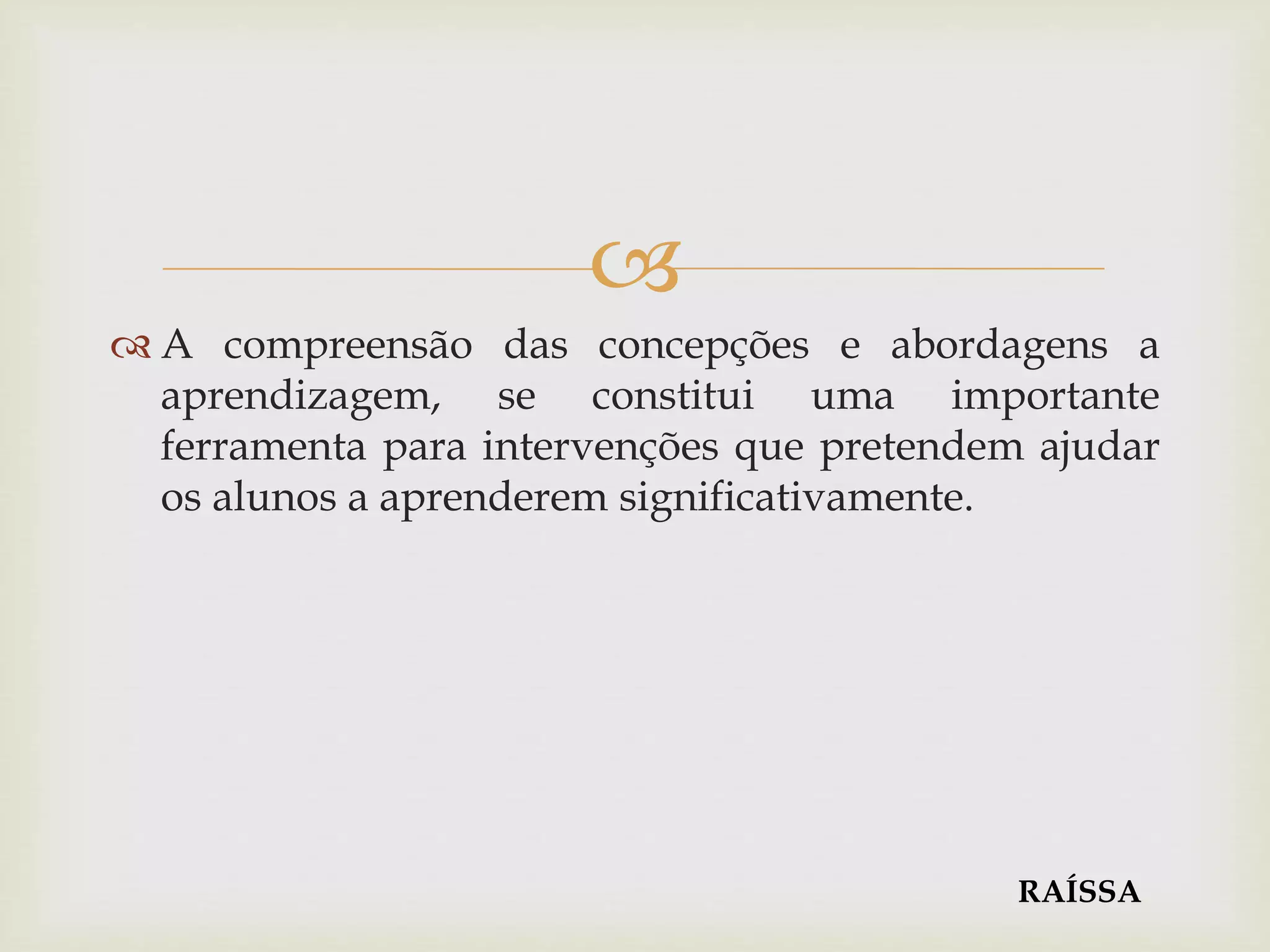 
 A compreensão das concepções e abordagens a
aprendizagem, se constitui uma importante
ferramenta para intervenções que pretendem ajudar
os alunos a aprenderem significativamente.
RAÍSSA
 