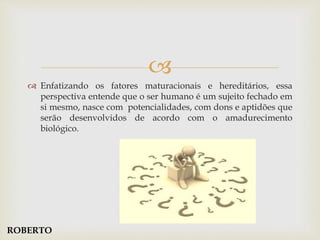 
 Enfatizando os fatores maturacionais e hereditários, essa
perspectiva entende que o ser humano é um sujeito fechado em
si mesmo, nasce com potencialidades, com dons e aptidões que
serão desenvolvidos de acordo com o amadurecimento
biológico.
ROBERTO
 