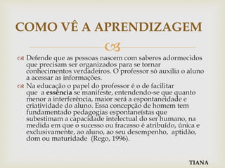 
 Defende que as pessoas nascem com saberes adormecidos
que precisam ser organizados para se tornar
conhecimentos verdadeiros. O professor só auxilia o aluno
a acessar as informações.
 Na educação o papel do professor é o de facilitar
que a essência se manifeste, entendendo-se que quanto
menor a interferência, maior será a espontaneidade e
criatividade do aluno. Essa concepção de homem tem
fundamentado pedagogias espontaneístas que
subestimam a capacidade intelectual do ser humano, na
medida em que o sucesso ou fracasso é atribuído, única e
exclusivamente, ao aluno, ao seu desempenho, aptidão,
dom ou maturidade (Rego, 1996).
COMO VÊ A APRENDIZAGEM
TIANA
 