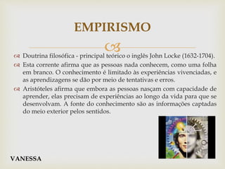  Doutrina filosófica - principal teórico o inglês John Locke (1632-1704).
 Esta corrente afirma que as pessoas nada conhecem, como uma folha
em branco. O conhecimento é limitado às experiências vivenciadas, e
as aprendizagens se dão por meio de tentativas e erros.
 Aristóteles afirma que embora as pessoas nasçam com capacidade de
aprender, elas precisam de experiências ao longo da vida para que se
desenvolvam. A fonte do conhecimento são as informações captadas
do meio exterior pelos sentidos.
EMPIRISMO
VANESSA
 