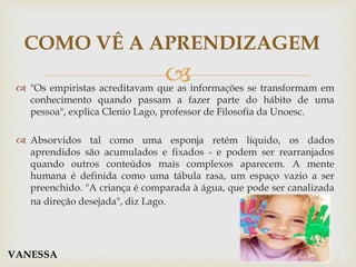  "Os empiristas acreditavam que as informações se transformam em
conhecimento quando passam a fazer parte do hábito de uma
pessoa", explica Clenio Lago, professor de Filosofia da Unoesc.
 Absorvidos tal como uma esponja retém líquido, os dados
aprendidos são acumulados e fixados - e podem ser rearranjados
quando outros conteúdos mais complexos aparecem. A mente
humana é definida como uma tábula rasa, um espaço vazio a ser
preenchido. "A criança é comparada à água, que pode ser canalizada
na direção desejada", diz Lago.
COMO VÊ A APRENDIZAGEM
VANESSA
 