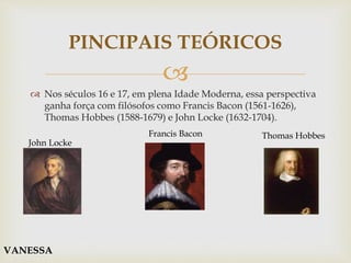 
PINCIPAIS TEÓRICOS
 Nos séculos 16 e 17, em plena Idade Moderna, essa perspectiva
ganha força com filósofos como Francis Bacon (1561-1626),
Thomas Hobbes (1588-1679) e John Locke (1632-1704).
John Locke
Francis Bacon Thomas Hobbes
VANESSA
 