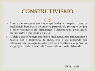  É uma das correntes teóricas empenhadas em explicar como a
inteligência humana se desenvolve partindo do princípio de que
o desenvolvimento da inteligência é determinado pelas ações
mútuas entre o indivíduo e o meio.
 A ideia é que o homem não nasce inteligente, mas também não é
passivo sob a influência do meio, isto é, ele responde aos
estímulos externos agindo sobre eles para construir e organizar o
seu próprio conhecimento, de forma cada vez mais elaborada.
CONSTRUTIVISMO
NEYRILANE
 