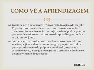 
 Baseia-se nos fundamentos teóricos-metódologicos de Piaget e
Vigotsky. Procura-se entender o ensino com uma relação
dialético entre sujeito e objeto, ou seja, já não se pode superar o
processo de ensino com do processo de aprendizagem, ambos
se dão em conjunto.
 Sua perspectiva considera-se o ser humano como sendo um
sujeito que já tem alguma coisa consigo e propõe que o aluno
participe ativamente do próprio aprendizado, mediante a
experimentação, a pesquisa em grupo, o estímulo a dúvida e o
desenvolvimento do raciocínio.
COMO VÊ A APRENDIZAGEM
LIDIEIDE
 