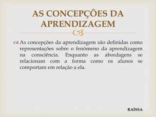 
 As concepções da aprendizagem são definidas como
representações sobre o fenômeno da aprendizagem
na consciência. Enquanto as abordagens se
relacionam com a forma como os alunos se
comportam em relação a ela.
AS CONCEPÇÕES DA
APRENDIZAGEM
RAÍSSA
 