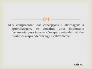 
 A compreensão das concepções e abordagens a
aprendizagem, se constitui uma importante
ferramenta para intervenções que pretendem ajudar
os alunos a aprenderem significativamente.
RAÍSSA
 