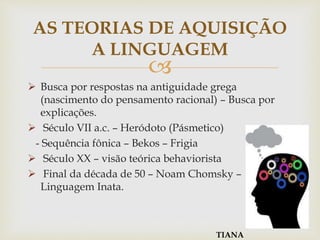 
 Busca por respostas na antiguidade grega
(nascimento do pensamento racional) – Busca por
explicações.
 Século VII a.c. – Heródoto (Pásmetico)
- Sequência fônica – Bekos – Frigia
 Século XX – visão teórica behaviorista
 Final da década de 50 – Noam Chomsky –
Linguagem Inata.
AS TEORIAS DE AQUISIÇÃO
A LINGUAGEM
TIANA
 