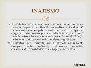 
 A teoria inatista se fundamenta em uma concepção de ser
humano inspirada na filosofia racionalista e idealista. O
racionalismo se norteia pela crença de que o único meio para se
chegar ao conhecimento é por intermédio da razão, já que esta é
inata, imutável e igual em todos os homens. Para o idealismo, o
real é confundido com o mundo das ideias e significados.
 Perspectiva que sustenta que as pessoas naturalmente
carregam certas aptidões, habilidades, conceitos,
conhecimentos e qualidades em sua bagagem hereditária.
INATISMO
ROBERTO
 