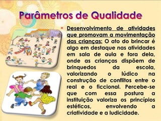 Desenvolvimento de atividades que promovam a movimentação das crianças :  O ato do brincar é algo em destaque nas atividades em sala de aula e fora dela, onde as crianças dispõem de brinquedos da escola, valorizando o lúdico na construção de conflitos entre o real e o ficcional. Percebe-se que com essa postura a instituição valoriza os princípios estéticos, envolvendo a criatividade e a ludicidade. 