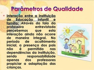 Interação entre a Instituição de Educação Infantil e família:   Através da fala da professora entrevistada percebemos que esta interação ainda não ocorre de maneira integral. No período de acolhimento inicial, a presença dos pais não é permitida nas dependências da instituição, sendo responsabilidade apenas dos professores propiciar a adaptação das crianças.  