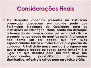 Os diferentes aspectos presentes na instituição observada obedecem em grande parte aos Parâmetros Nacionais de Qualidade para as Instituições de Educação Infantil, tendo em destaque a formação da criança como um ser social ativo e presente na sociedade da qual faz parte. A criança é tida como um ser capaz, que tem suas especificidades físicas e intelectuais e que precisa de cuidados. A instituição nesse sentido é o espaço em que a criança recebe cuidados, como também é o lugar em que desafios para sua vida ativa são proporcionados, possibilitando um ensino significativo, reflexivo e crítico para essa faixa etária. 