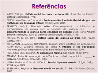 ARIÈS. Philippe.  História social da criança e da família . 2 ed. Rio de Janeiro: Editora Guanabara, 1978. BRASIL. Ministério da Educação.  Parâmetros Nacionais de Qualidade para as Instituições de Educação Infantil . Brasília: MEC, 2006. FRANCO, Márcia Elizabete Wilke. Compreendendo a Infância. A cumplicidade da escola com o conceito de infância. In.: _______.  Compreendendo a infância como condição de criança . 2 ed. Porto Alegre: Editora Mediação, 2006. (Cadernos da Educação Infantil, v.11). FREITAS, M. C. de. (Org.)  História social da infância no Brasil . São Paulo: Cortez, 1997. KUHLMANN, Jr. Moysés; FERNANDES, Rogério. Sobre a história da infância. In.: FARIA FILHO, Luciano Mendes de. (org.)  A infância e sua educação : materiais, práticas e representações. Belo Horizonte: Autêntica, 2004. RICE, Chris; RICE, Melanie.  As crianças na história . São Paulo: ática, 1998. STEARNS. Peter N. Introdução: A infância na história mundial. In.: ______  A infância . São Paulo: Contexto, 2006. URBIM, Emiliano. O fim da infância.  Revista Superinteressante .  Edição 268, p. 29-34, ago. 2009. ZILBERMAN, Regina.  A literatura infantil na escola.  11. Ed. São Paulo: Global, 2003. 