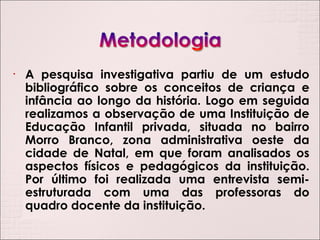 A pesquisa investigativa partiu de um estudo bibliográfico sobre os conceitos de criança e infância ao longo da história. Logo em seguida realizamos a observação de uma Instituição de Educação Infantil privada, situada no bairro Morro Branco, zona administrativa oeste da cidade de Natal, em que foram analisados os aspectos físicos e pedagógicos da instituição. Por último foi realizada uma entrevista semi-estruturada com uma das professoras do quadro docente da instituição. 