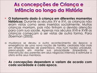 O tratamento dado à criança em diferentes momentos históricos:  Durante os séculos XV e XVI, as crianças não eram vistas como seres inseridos socialmente. Muitas crianças morriam, pois não tinham a devida atenção para com sua saúde. Apenas nos séculos XVII e XVIII as crianças começam a ser vistas de outra forma. Para Ziberman (2003), a mudança se deveu a outro acontecimento da época: a emergência de uma nova noção de família, centrada não mais em amplas relações de parentesco, mas num núcleo unicelular, preocupado em manter sua privacidade (impedindo a intervenção dos parentes em seus negócios internos) e estimular o afeto entre seus membros. As concepções dependem e variam de acordo com cada sociedade e cada epoca. 