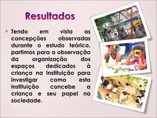 Tendo em vista as concepções observadas durante o estudo teórico, partimos para a observação da organização dos espaços dedicados à criança na Instituição para investigar como esta instituição concebe a criança e seu papel na sociedade. 