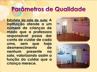 Estrutura da sala de aula:   A instituição atende a um número de crianças de modo que a professora responsável possa dar conta de cuidar de cada uma, sem que haja desmerecimento de nenhum presente na sala, valorizando assim a função do cuidar que a criança merece.  