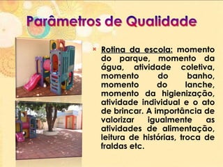 Rotina da escola :  momento do parque, momento da água, atividade coletiva, momento do banho, momento do lanche, momento da higienização, atividade individual e o ato de brincar. A importância de valorizar igualmente as atividades de alimentação, leitura de histórias, troca de fraldas etc. 