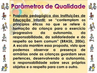 Proposta pedagógica das Instituições de Educação Infantil:  se “contemplam os princípios éticos no que se refere à formação da criança para o exercício progressivo da autonomia, da responsabilidade, da solidariedade e do respeito ao bem comum” (BRASIL, 2006). A escola mantém essa proposta, visto que podemos observar a presença de armários onde as crianças guardam seus pertences, desenvolvendo a autonomia, a responsabilidade sobre seus próprios objetos e o respeito para com o outro. 