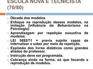 ESCOLA NOVA E TECNICISTA
(70/80)
 Década dos modelos
 Enfoque na reprodução desses modelos, na
imitação (influência do Behaviorismo na
Psicologia).
 Aprendizagem por repetição exaustiva de
modelos.
 LEI 5692/71 = previa sujeito capaz de
internalizar o saber por meio da repetição.
 Explosão dos livros didáticos como grandes
aliados do professor.
 Instrução deve ser programada.
 Cobrança ainda na forma, só que focando a
reprodução de modelos.
 