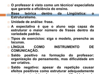  O professor é visto como um técnico/ especialista
que garante a eficiência do ensino.
 Base teórica dentro da Lingüística: o
Estruturalismo.
 Unidade de análise: frase.
 A expectativa é que o aluno seja capaz de
estruturar o maior número de frases dentro da
variedade padrão.
 Tipos de exercícios: siga o modelo, preencha as
lacunas.
 LÍNGUA COMO INSTRUMENTO DE
COMUNICAÇÃO.
 Saldo positivo na formação do professor:
organização do pensamento, mas dificuldade em
ser criativo.
 Saldo negativo: apesar da repetição causar
efeitos positivos como estruturar adequadamente
 