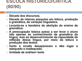 ESCOLA HISTÓRICO/CRÍTICA
(80/90)
 Década dos discursos.
 Década de intensa pesquisa em leitura, produção
e gramática, da variação linguística.
 Levanta-se a bandeira de abolição do ensino da
gramática.
 A preocupação básica passa a ser levar o aluno
não apenas ao conhecimento da gramática da
língua, mas ao desenvolvimento da capacidade de
reflexão dessa língua, por meio da leitura e
produção dos textos.
 Certo e errado desaparecem e dão lugar a
adequado e inadequado.
 Unidade de análise= texto
 