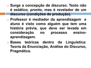  Surge a concepção de discurso. Texto não
é estático, pronto, mas é revelador de um
discurso (condições de produção).
 Professor é mediador da aprendizagem e
aluno é visto como alguém que tem uma
história prévia, que deve ser levada em
consideração no processo ensino-
aprendizagem.
 Bases teóricas dentro da Linguística:
Teoria da Enunciação, Análise do Discurso,
Pragmática.
 