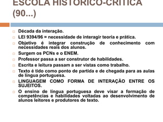 ESCOLA HISTÓRICO-CRÍTICA
(90...)
 Década da interação.
 LEI 9394/96 = necessidade de interagir teoria e prática.
 Objetivo é integrar construção de conhecimento com
necessidades reais dos alunos.
 Surgem os PCNs e o ENEM.
 Professor passa a ser construtor de habilidades.
 Escrita e leitura passam a ser vistas como trabalho.
 Texto é tido como ponto de partida e de chegada para as aulas
de língua portuguesa.
 LINGUAGEM COMO FORMA DE INTERAÇÃO ENTRE OS
SUJEITOS.
 O ensino de língua portuguesa deve visar a formação de
competências e habilidades voltadas ao desenvolvimento de
alunos leitores e produtores de texto.
 