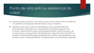Ponto de vista lerb ou existencial do
corpo
 Sabemos que possuímos um corpo ou que somos corpo. Esta consciência
nos permite uma relação diferenciada conosco mesmos.
 Sabemos que nosso corpo é inacabado e essa compreensão de
inacabamento estende-se à nossa própria condição enquanto ser
humano. Neste sentido é que, antropologicamente, afirma-se que o ser
humano possui corpo próprio. Dimensão que, segundo Lima Vaz(1991), é
o lugar fundamental do lugar propriamente humano. Compreender o ser
humano inclui, necessariamente, compreender a sua dimensão corpórea.
 