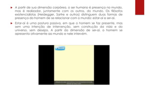  A partir de sua dimensão corpórea, o ser humano é presença no mundo,
mas é realizador, juntamente com os outros, do mundo. Os filósofos
existencialistas (Heidegger, Sartre e outros) distinguem duas formas de
presença do homem de se relacionar com o mundo: estar-aí e ser-aí.
 Estar-aí é uma postura passiva, em que o homem se faz presente, mas
sem uma intenção de intervenção, sem construção da vida e do
universo, sem desejos. A partir da dimensão de ser-aí, o homem se
apresenta ativamente ao mundo e nele intervém.
 