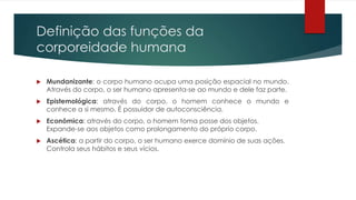 Definição das funções da
corporeidade humana
 Mundanizante: o corpo humano ocupa uma posição espacial no mundo.
Através do corpo, o ser humano apresenta-se ao mundo e dele faz parte.
 Epistemológica: através do corpo, o homem conhece o mundo e
conhece a si mesmo. É possuidor de autoconsciência.
 Econômica: através do corpo, o homem toma posse dos objetos.
Expande-se aos objetos como prolongamento do próprio corpo.
 Ascética: a partir do corpo, o ser humano exerce domínio de suas ações.
Controla seus hábitos e seus vícios.
 
