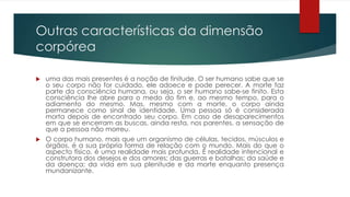 Outras características da dimensão
corpórea
 uma das mais presentes é a noção de finitude. O ser humano sabe que se
o seu corpo não for cuidado, ele adoece e pode perecer. A morte faz
parte da consciência humana, ou seja, o ser humano sabe-se finito. Esta
consciência lhe abre para o medo do fim e, ao mesmo tempo, para o
adiamento do mesmo. Mas, mesmo com a morte, o corpo ainda
permanece como sinal de identidade. Uma pessoa só é considerada
morta depois de encontrado seu corpo. Em caso de desaparecimentos
em que se encerram as buscas, ainda resta, nos parentes, a sensação de
que a pessoa não morreu.
 O corpo humano, mais que um organismo de células, tecidos, músculos e
órgãos, é a sua própria forma de relação com o mundo. Mais do que o
aspecto físico, é uma realidade mais profunda. É realidade intencional e
construtora dos desejos e dos amores; das guerras e batalhas; da saúde e
da doença; da vida em sua plenitude e da morte enquanto presença
mundanizante.
 