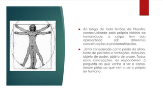  Ao longo de toda história da Filosofia,
contextualizada pela própria história da
humanidade, o corpo tem sido
apresentado sob diferentes
conceituações e problematizações.
 Já foi considerado como prisão da alma,
fonte de pecados e tentações, máquina,
objeto de poder, objeto de prazer. Todas
essas concepções, ao responderem à
pergunta do que venha a ser o corpo,
deram pistas ao que vem a ser o próprio
ser humano.
 