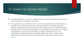 O corpo na Idade Média
 Na Idade Média, o corpo é compreendido como dimensão de pecado e
que atrapalha a relação com Deus
 Nos conventos e mosteiros, eram comuns as práticas de mortificações e
penitências corporais em que os monges tinham que infligir dores no
próprio corpo para fugir da tentação do desejo carnal. A atividade seria
de aplicar em si mesmo chicotadas; ficar de joelhos em pedras ou objetos
pontiagudos; passar fome durante um tempo significativo; e, em
experiências mais extremas, mutilar de partes do corpo. Todas essas
experiências deveriam provocar sofrimento, visando ao desprezo do
corpo.
 