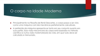 O corpo na Idade Moderna
 Principalmente na Filosofia de René Descartes, o corpo passa a ser visto
como uma máquina com leis mecânicas perfeitamente calculáveis.
 A perfeição da máquina apresenta-se tanto em seu conjunto quanto em
suas partes. Essa visão mecanicista do corpo está baseada no método
científico e numa visão matematizada da vida, em que tudo deve ser
calculado e mensurado.
 