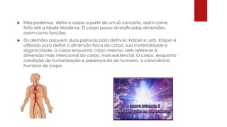  Não podemos defini o corpo a partir de um só conceito, assim como
feito até a Idade Moderna. O corpo possui diversificadas dimensões,
assim como funções.
 Os alemães possuem duas palavras para defini-lo: Körper e Lerb. Körper é
utilizada para definir a dimensão física do corpo, sua materialidade e
organicidade, o corpo enquanto corpo mesmo. Lerb refere-se à
dimensão mais intencional do corpo, mais existencial. O corpo, enquanto
condição de humanização e presença do ser humano, a consciência
humana de corpo.
 